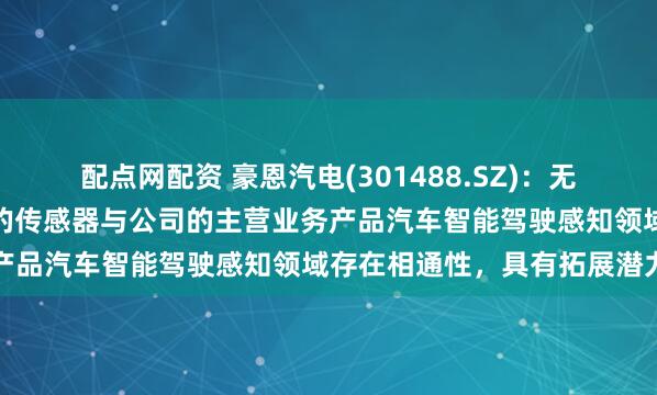 配点网配资 豪恩汽电(301488.SZ)：无人物流配送车等领域相关的传感器与公司的主营业务产品汽车智能驾驶感知领域存在相通性，具有拓展潜力