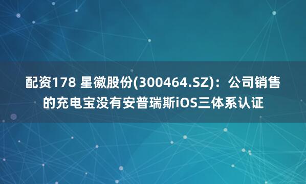 配资178 星徽股份(300464.SZ)：公司销售的充电宝没有安普瑞斯iOS三体系认证