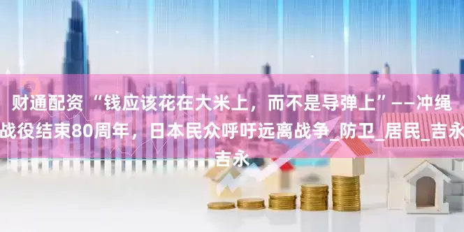 财通配资 “钱应该花在大米上，而不是导弹上”——冲绳战役结束80周年，日本民众呼吁远离战争_防卫_居民_吉永
