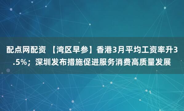 配点网配资 【湾区早参】香港3月平均工资率升3.5%；深圳发布措施促进服务消费高质量发展