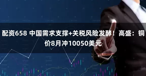 配资658 中国需求支撑+关税风险发酵！高盛：铜价8月冲10050美元