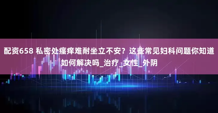 配资658 私密处瘙痒难耐坐立不安？这些常见妇科问题你知道如何解决吗_治疗_女性_外阴