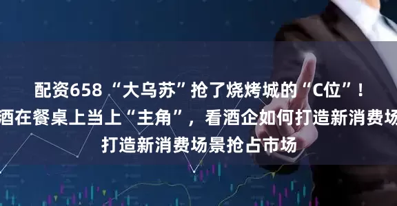 配资658 “大乌苏”抢了烧烤城的“C位”！当啤酒、白酒在餐桌上当上“主角”，看酒企如何打造新消费场景抢占市场