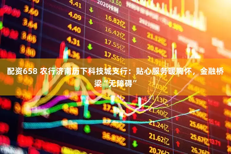 配资658 农行济南历下科技城支行：贴心服务暖胸怀，金融桥梁“无障碍”