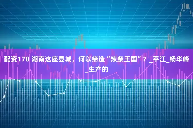 配资178 湖南这座县城，何以缔造“辣条王国”？_平江_杨华峰_生产的