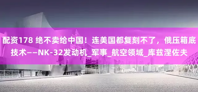 配资178 绝不卖给中国！连美国都复刻不了，俄压箱底技术——NK-32发动机_军事_航空领域_库兹涅佐夫