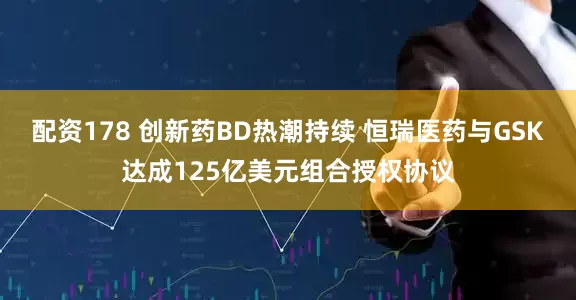 配资178 创新药BD热潮持续 恒瑞医药与GSK达成125亿美元组合授权协议