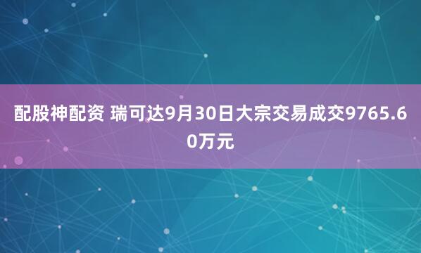配股神配资 瑞可达9月30日大宗交易成交9765.60万元