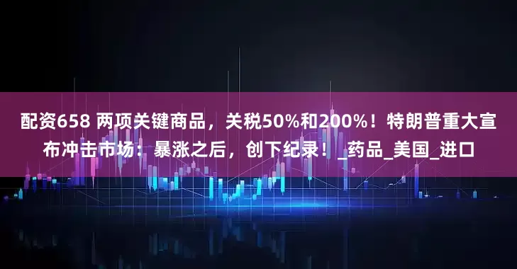 配资658 两项关键商品，关税50%和200%！特朗普重大宣布冲击市场：暴涨之后，创下纪录！_药品_美国_进口