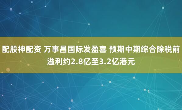 配股神配资 万事昌国际发盈喜 预期中期综合除税前溢利约2.8亿至3.2亿港元