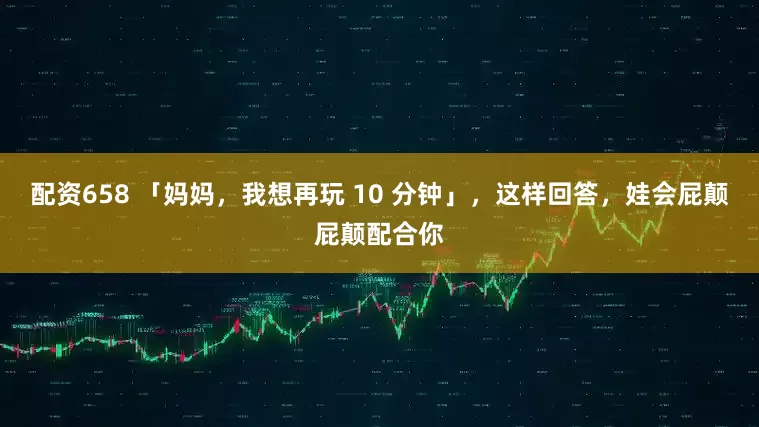 配资658 「妈妈，我想再玩 10 分钟」，这样回答，娃会屁颠屁颠配合你