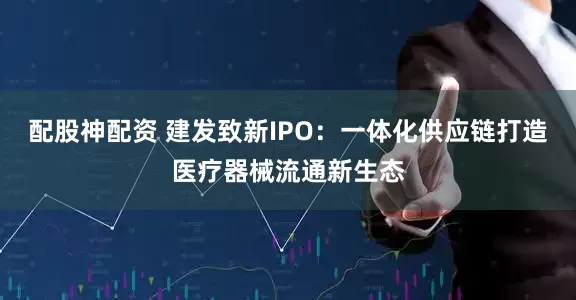 配股神配资 建发致新IPO：一体化供应链打造医疗器械流通新生态