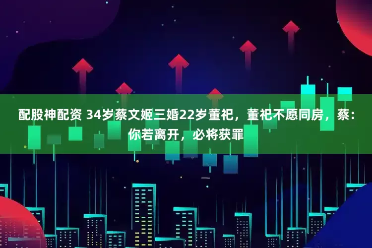 配股神配资 34岁蔡文姬三婚22岁董祀，董祀不愿同房，蔡：你若离开，必将获罪