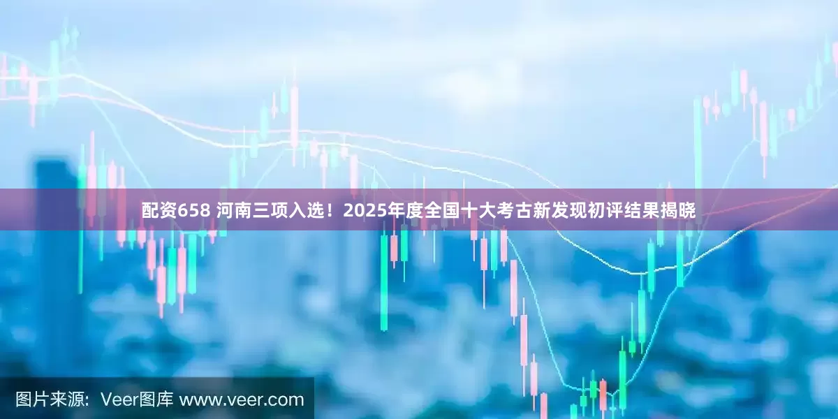 配资658 河南三项入选！2025年度全国十大考古新发现初评结果揭晓