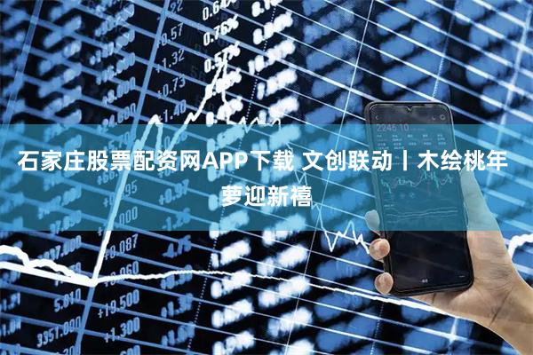 石家庄股票配资网APP下载 文创联动丨木绘桃年 萝迎新禧